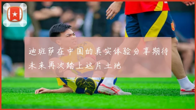 迪班萨在中国的真实体验分享期待未来再次踏上这片土地