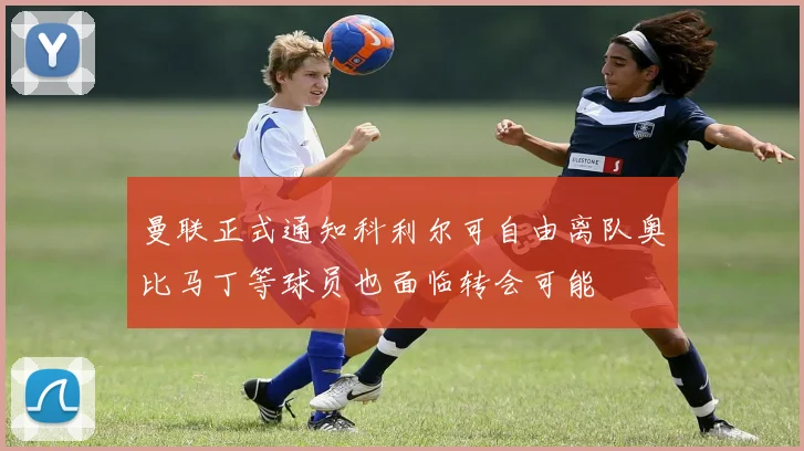 曼联正式通知科利尔可自由离队奥比马丁等球员也面临转会可能
