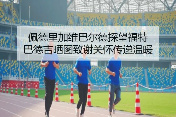 佩德里加维巴尔德探望福特 巴德吉晒图致谢关怀传递温暖